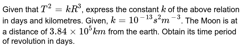 Given that `T^(2) = kR^(3)`, express the constant `k` of the above relation in days and kilometres. Given, `k= 10^(-13)s^(2) m^(-3)`. The Moon is at a distance of `3.84 xx 10^(5) km` from the earth. Obtain its time period of revolution in days. 