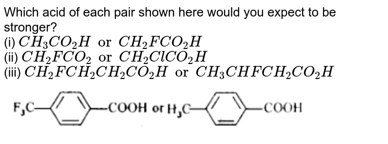 Which acid of each pair shown here would you expect to be stronger? <br> (i) `CH_(3)CO_(2)H or CH_(2)FCO_(2)H` <br> (ii) `CH_(2)FCO_(2)H or CH_2ClCO_(2)H` <br> (iii) `CH_(2)FCH_(2)CH_(2)CO_(2)H or CH_(3)CHFCH_(2)CO_(2)H` <br> <img src="https://d10lpgp6xz60nq.cloudfront.net/physics_images/NCERT_CHM_V02_XII_C12_E01_008_Q01.png" width="80%">