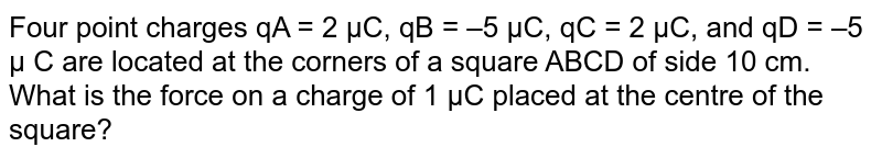 Four point  charges `q_(A) = 2 mu C , q_(B) = -5 mu C, q_(C) = 2 mu C and q_(D) = -5 mu C` are located at the corners of a square  ABCD of side  10 cm. What is the force  on a charge  of `1 mu C` placed  at the center of  the square ?