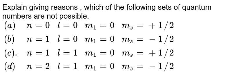 Explain , giving reason , which of the following sets of quantum number are not possible {:(a,n= 0 ,l = 0, m_(1) = 0, m_(s) = +1//2),(b,n= 1 ,l = 0, m_(1) = 0, m_(s) = -1//2),(c,n= 1 ,l = 1, m_(1) = 0, m_(s) = +1//2),(d,n= 2 ,l = 1, m_(1) = 0, m_(s) = -1//2),(e,n= 3 ,l = 3, m_(1) = -3, m_(s) = +1//2),(f,n= 3 ,l = 1, m_(1) = 0, m_(s) = +1//2):}