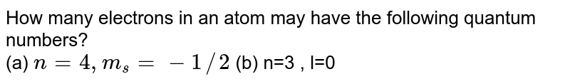 How many electron in an atom may have the following quantum number ? a. n = 4, m_(s) = -(1)/(2) b. n = 3,l = 0
