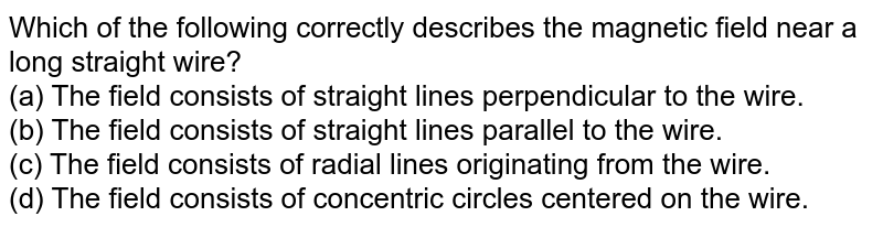 Which of the following correctly describes the magnetic field near a long straight wire? (a) The field consists of straight lines perpendicular to the wire. (b) The field consists of straight lines parallel to the wire. (c) The field consists of radial lines originating from the wire. (d) The field consists of concentric circles centered on the wire.