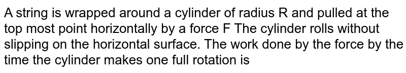 A string is wrapped around a cylinder of radius R and pulled at the top most point horizontally by a force F The cylinder rolls without slipping on the
horizontal surface. The work done by the force by the time the cylinder makes one full rotation is
