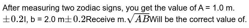 After measuring two zodiac signs, you get the value of A = 1.0 m. +-0.2 I, b = 2.0 m +-0.2 Receive m. sqrt(AB) Will be the correct value of.