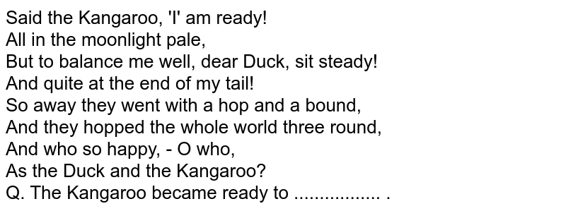 Said the Kangaroo, 'I' am ready! All in the moonlight pale, But to balance me well, dear Duck, sit steady! And quite at the end of my tail! So away they went with a hop and a bound, And they hopped the whole world three round, And who so happy, - O who, As the Duck and the Kangaroo? Q. The Kangaroo became ready to ................. .