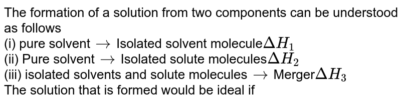 The formation of a solution from two components can be understood as follows (i) pure solvent to Isolated solvent molecule DeltaH_1 (ii) Pure solvent to Isolated solute molecules DeltaH_2 (iii) isolated solvents and solute molecules to Merger DeltaH_3 The solution that is formed would be ideal if