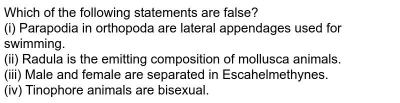 Which of the following statements are false? (i) Parapodia in orthopoda are lateral appendages used for swimming. (ii) Radula is the emitting composition of mollusca animals. (iii) Male and female are separated in Escahelmethynes. (iv) Tinophore animals are bisexual.