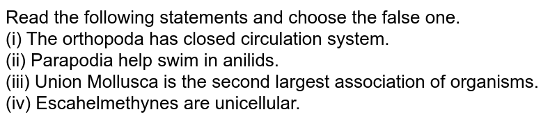 Read the following statements and choose the false one. (i) The orthopoda has closed circulation system. (ii) Parapodia help swim in anilids. (iii) Union Mollusca is the second largest association of organisms. (iv) Escahelmethynes are unicellular.