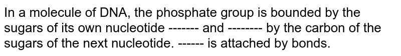 In a molecule of DNA, the phosphate group is bounded by the sugars of its own nucleotide ------- and -------- by the carbon of the sugars of the next nucleotide. ------ is attached by bonds.