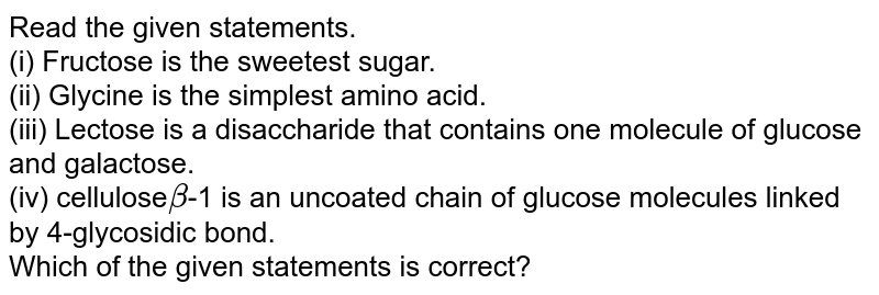 Read the given statements. (i) Fructose is the sweetest sugar. (ii) Glycine is the simplest amino acid. (iii) Lectose is a disaccharide that contains one molecule of glucose and galactose. (iv) cellulose beta -1 is an uncoated chain of glucose molecules linked by 4-glycosidic bond. Which of the given statements is correct?
