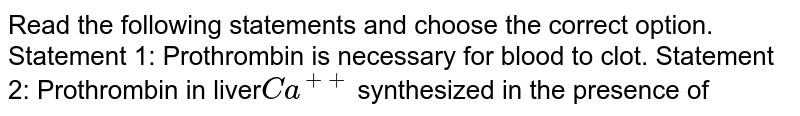 Read the following statements and choose the correct option. Statement 1: Prothrombin is required to establish a blood clot. Statement 2: Prothrombin in liver Ca^(+ +) Is synthesized in the presence of.