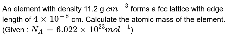 An element with density 11.2 g `cm^(-3)` forms a fcc lattice with edge length of `4 xx 10^(-8)` cm. Calculate the atomic mass of the element. (Given : `N_(A) = 6.022 xx 10^(23) mol^(-1)`) 