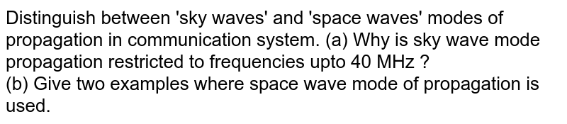 Distinguish between 'sky waves' and 'space waves' modes of propagation in communication system. (a) Why is sky wave mode propagation restricted to frequencies upto 40 MHz ? (b) Give two examples where space wave mode of propagation is used.