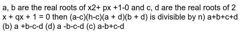 a, b are the real roots of x2+ px +1-0 and c, d are the real roots of 2 x + qx + 1 = 0 then (a-c)(h-c)(a + d)(b + d) is divisible by n) a+b+c+d (b) a +b-c-d (d) a -b-c-d (c) a-b+c-d