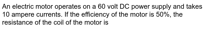 An electric motor operates on a 60 volt DC power supply and takes 10 ampere currents. If the efficiency of the motor is 50%, the resistance of the coil of the motor is