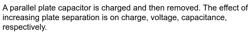 A parallel plate capacitor is charged and then removed. The effect of increasing plate separation is on charge, voltage, capacitance, respectively.