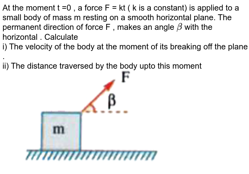 At the moment t =0 , a force F = kt ( k is a constant) is applied to a small body of mass m resting on a smooth horizontal plane.  The permanent direction of force F , makes an angle ` beta` with the horizontal . Calculate <br> i) The velocity of the body at the moment of its breaking off the plane . <br> ii) The distance traversed by the body upto this moment <br> <img src="https://d10lpgp6xz60nq.cloudfront.net/physics_images/AKS_AI_PHY_V01_P1_C06_SLV_038_Q01.png" width="80%"> 