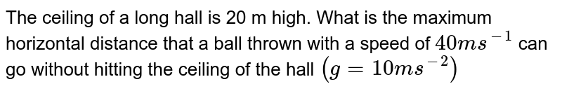  The ceiling of a long hall is 20 m high. What is the maximum horizontal distance that a ball thrown with a speed of `40 ms^(-1)` can go without hitting the ceiling of the hall `(g=10 ms^(-2))` 