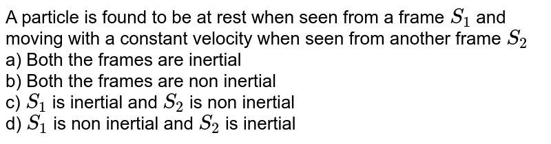 A particle is found to be at rest when seen from a frame `S_(1)` and moving with a constant velocity when seen from another frame `S_2` <br> a) Both the frames are inertial <br> b) Both the frames are non inertial <br> c) `S_(1)` is inertial and `S_2` is non inertial <br> d) `S_(1)` is non inertial and `S_2` is inertial