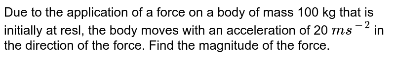 Due to the application of a force on a body of mass 100 kg that is initially at resl, the body moves with an acceleration of 20 ms^(-2) in the direction of the force. Find the magnitude of the force.
