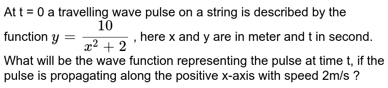 At t = 0 a travelling wave pulse on a string is described by the function `y = (10)/(x^2 + 2)` , here x and y are in meter and t in second. What will be the wave function representing the pulse at time t, if the pulse is propagating along the positive x-axis with speed 2m/s ? 