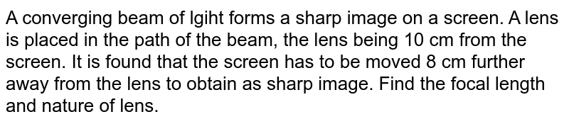 A converging beam of lgiht forms a sharp image on a screen. A lens is placed in the path of the beam, the lens being 10 cm from the screen. It is found that the screen has to be moved 8 cm further away from the lens to obtain as sharp image. Find the focal length and nature of lens. 