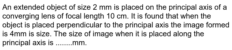 An extended object of size 2 mm is placed on the principal axis of a converging lens of focal length 10 cm. It is found that when the object is placed perpendicular to the principal axis the image formed is 4mm is size. The size of image when it is placed along the principal axis is ........mm.