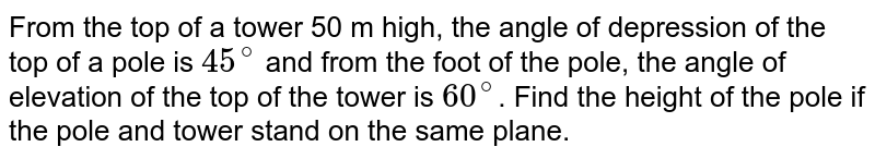 From the top of a tower 50 m high, the angle of depression of the top of a pole is `45^(@)` and from the foot of the pole, the angle of elevation of the top of the tower is `60^(@)`. Find the height of the pole if the pole and tower stand on the same plane.