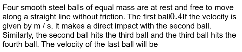 Four smooth steel balls of equal mass are at rest and free to move along a straight line without friction. The first ball 0.4 If the velocity is given by m / s, it makes a direct impact with the second ball. Similarly, the second ball hits the third ball and the third ball hits the fourth ball. The velocity of the last ball will be