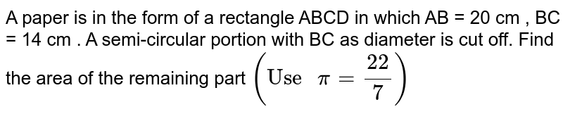 A paper is in the form of a rectangle ABCD in which AB = 20 cm , BC = 14 cm . A semi-circular portion with BC as diameter is cut off. Find the area of the remaining part `("Use " pi = (22)/(7))` 