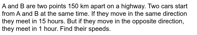 A and B are two points 150 km apart on a highway. Two cars start from A and B at the same time. If they move in the same direction they meet in 15 hours. But if they move in the opposite direction, they meet in 1 hour. Find their speeds. 