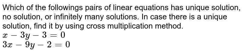 Which of the followings pairs of linear equations has unique solution, no solution, or infinitely many solutions. In case there is a unique solution, find it by using cross multiplication method.  <br>   `x-3y-3=0`  <br>  `3x-9y-2=0`