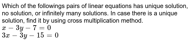 Which of the followings pairs of linear equations has unique solution, no solution, or infinitely many solutions. In case there is a unique solution, find it by using cross multiplication method.  <br>   `x-3y-7=0`  <br>  `3x-3y-15=0` 
