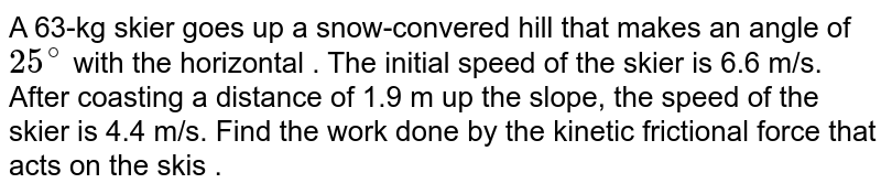 A 63-kg skier goes up a snow-convered hill that makes an angle of 25^(@) with the horizontal . The initial speed of the skier is 6.6 m/s. After coasting a distance of 1.9 m up the slope, the speed of the skier is 4.4 m/s. Find the work done by the kinetic frictional force that acts on the skis .