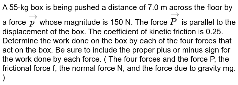 A 55-kg box is being pushed a distance of 7.0 m across the floor by a force vec(p) whose magnitude is 150 N. The force vec(P) is parallel to the displacement of the box. The coefficient of kinetic friction is 0.25. Determine the work done on the box by each of the four forces that act on the box. Be sure to include the proper plus or minus sign for the work done by each force. ( The four forces and the force P, the frictional force f, the normal force N, and the force due to gravity mg. )