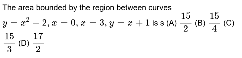 The area bounded by the region between curves `y=x^2 +2, x=0, x=3, y=x+1` is s          (A) `15/2`          (B) `15/4`          (C) `15/3`          (D) `17/2`