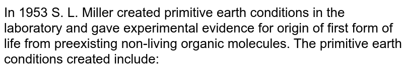 In 1953 S. L. Miller created primitive earth conditions in the laboratory and gave experimental evidence for origin of first form of life from preexisting non-living organic molecules. The primitive earth conditions created include: