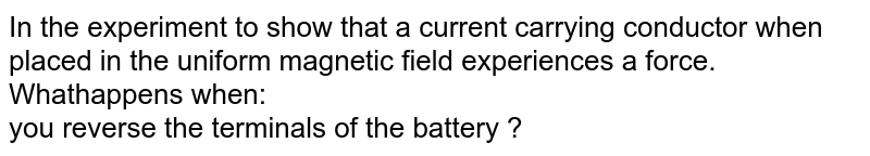 In the experiment to show that a current carrying conductor when placed in the uniform magnetic field experiences a force. Whathappens when: <br> you reverse the terminals of the battery ? 