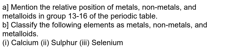 a] Mention the relative position of metals, non-metals, and metalloids in group 13-16 of the periodic table. b] Classify the following elements as metals, non-metals, and metalloids. (i) Calcium (ii) Sulphur (iii) Selenium