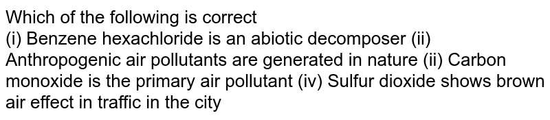which of the following is correct (i) Benzene hexachloride is an inorganic decomposing pollutant (ii) Anthropogenic air pollutants occur in nature (ii) Carbon monoxide is the primary air pollutant (iv) Sulfur dioxide shows brown air effect in city traffic