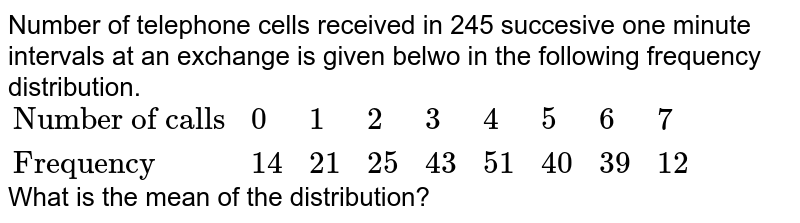 Number of telephone cells received in 245 succesive one minute intervals at an exchange is given belwo in the following frequency distribution. <br> `{:("Number of calls",0,1,2,3,4,5,6,7),("Frequency",14,21,25,43,51,40,39,12):}` <br> What is the mean of the distribution?