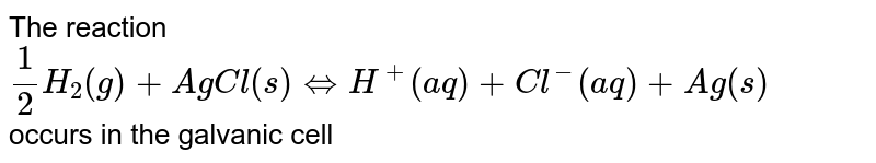 The reaction <br> `(1)/(2)H_(2)(g)+AgCl(s)hArrH^(+)(aq)+Cl^(-)(aq)+Ag(s)` <br> occurs in the galvanic cell 