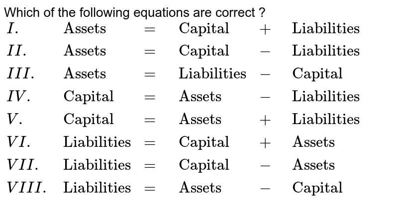 Which of the following equations are correct ? {:(I.,"Assets",=,"Capital",+,"Liabilities"),(II.,"Assets",=,"Capital",-,"Liabilities"),(III.,"Assets",=,"Liabilities",-,"Capital"),(IV.,"Capital",=,"Assets",-,"Liabilities"),(V.,"Capital",=,"Assets",+,"Liabilities"),(VI.,"Liabilities",=,"Capital",+,"Assets"),(VII.,"Liabilities",=,"Capital",-,"Assets"),(VIII.,"Liabilities",=,"Assets",-,"Capital"):}