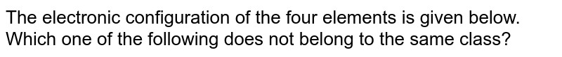 The electronic configuration of the four elements is given below. Which one of the following does not belong to the same class?