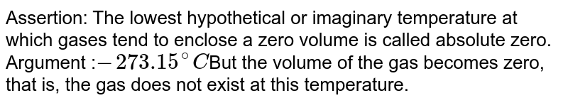 Assertion: The lowest hypothetical or imaginary temperature at which gases tend to enclose a zero volume is called absolute zero. Argument : -273.15^(@)C But the volume of the gas becomes zero, that is, the gas does not exist at this temperature.