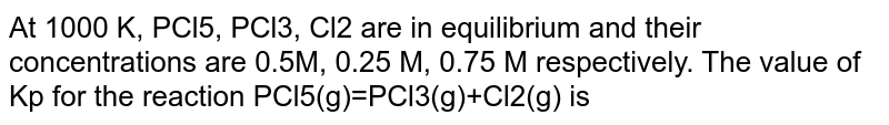 At 1000 K, PCl5, PCl3, Cl2 are in equilibrium and their concentrations are 0.5M, 0.25 M, 0.75 M respectively. The value of Kp for the reaction PCl5(g)=PCl3(g)+Cl2(g) is