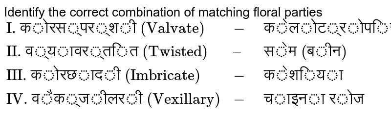 Identify the correct combination of matching floral parties {:("I. कोरस्पर्शी (Valvate)",-,"केलोट्रोपिस"),("II. व्यावर्तित (Twisted)",–,"सेम (बीन)"),("III. कोरछादी (Imbricate)",-,"केशिया"),("IV. वैक्जीलरी (Vexillary)",-,"चाइना रोज"):}
