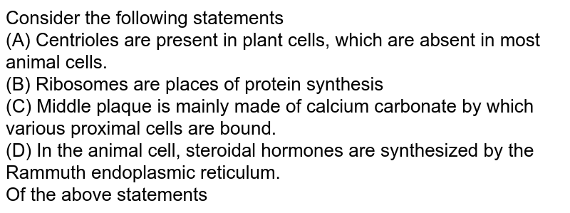 Consider the following statements (A) Centrioles are present in plant cells, which are absent in most animal cells. (B) Ribosomes are places of protein synthesis (C) Middle plaque is mainly made of calcium carbonate by which various proximal cells are bound. (D) In the animal cell, steroidal hormones are synthesized by the Rammuth endoplasmic reticulum. Of the above statements