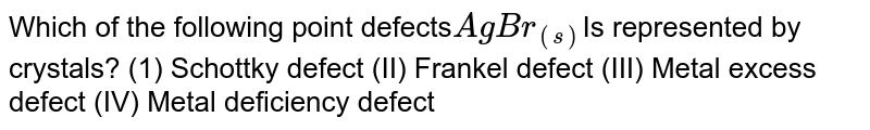 Which of the following point defects AgBr_((s)) Is represented by crystals? (1) Schottky defect (II) Frankel defect (III) Metal excess defect (IV) Metal deficiency defect