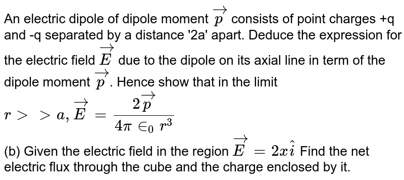 An electric dipole of dipole moment oversetto p consists of point charges +q and -q separated by a distance '2a' apart. Deduce the expression for the electric field oversetto E due to the dipole on its axial line in term of the dipole moment oversetto p . Hence show that in the limit r gt gt a, oversetto E = (2 oversetto p)/( 4 pi in _0 r^(3)) (b) Given the electric field in the region oversetto E = 2x hati Find the net electric flux through the cube and the charge enclosed by it.